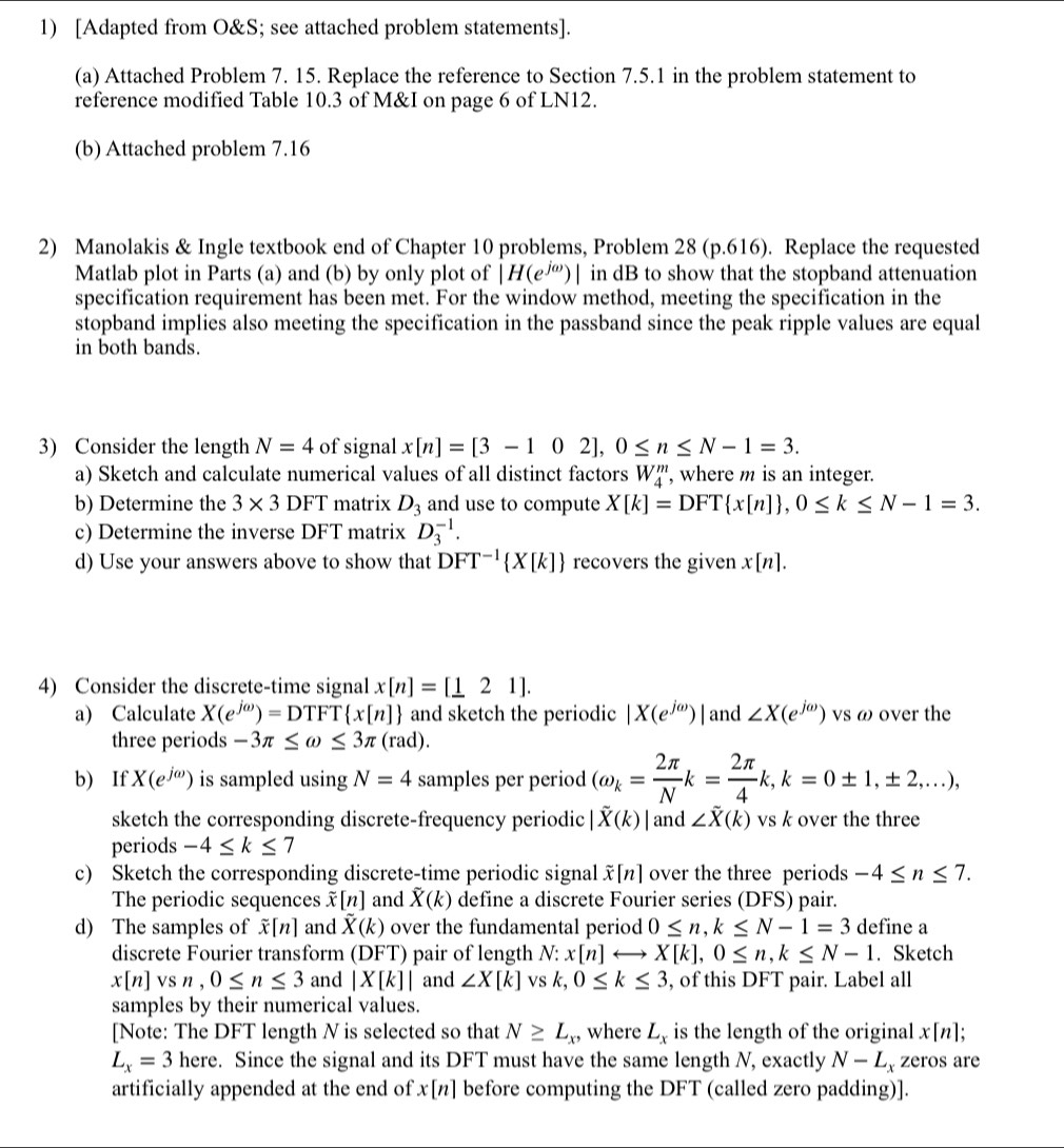 [Adapted from O&S; see attached problem statements].
(a) Attached Problem 7. 15. Replace the reference to Section 7.5.1 in the problem statement to
reference modified Table 10.3 of M&I on page 6 of LN12.
(b) Attached problem 7.16
2) Manolakis & Ingle textbook end of Chapter 10 problems, Problem 28 (p.616). Replace the requested
Matlab plot in Parts (a) and (b) by only plot of |H(e^(jomega))| in dB to show that the stopband attenuation
specification requirement has been met. For the window method, meeting the specification in the
stopband implies also meeting the specification in the passband since the peak ripple values are equal
in both bands.
3) Consider the length N=4 of signal x[n]=[3-102],0≤ n≤ N-1=3.
a) Sketch and calculate numerical values of all distinct factors W_4^(m ', where m is an integer.
b) Determine the 3* 3DFT matrix D_3) and use to compute X[k]=DFT x[n] ,0≤ k≤ N-1=3.
c) Determine the inverse DFT matrix D_3^((-1).
d) Use your answers above to show that DFT^-1) X[k] recovers the given x[n].
4) Consider the discrete-time signal x[n]=[_ 121].
a) Calculate X(e^(jomega))=DTFT x[n] and sketch the periodic |X(e^(jomega))| and ∠ X(e^(jomega)) vs ω over the
three periods -3π ≤ omega ≤ 3π (rad).
b) If X(e^(jomega)) is sampled using N=4 samples per period (omega _k= 2π /N k= 2π /4 k,k=0± 1,± 2,...),
sketch the corresponding discrete-frequency periodic |vector X(k)| and ∠ overline X(k) vs k over the three
periods -4≤ k≤ 7
c) Sketch the corresponding discrete-time periodic signal [n] over the three periods -4≤ n≤ 7.
The periodic sequences overline x[n] and overline X(k) define a discrete Fourier series (DFS) pair.
d) The samples of overline x[n] and overline X(k) over the fundamental period 0≤ n,k≤ N-1=3 define a
discrete Fourier transform (DFT) pair of length N:x[n]rightarrow X[k],0≤ n,k≤ N-1. Sketch
x[n]vsn,0≤ n≤ 3 and |X[k]| and ∠ X[k] vs k,0≤ k≤ 3 , of this DFT pair. Label all
samples by their numerical values.
[Note: The DFT length N is selected so that N≥ L_x, where L_x is the length of the original x[n];
L_x=3 h ere. Since the signal and its DFT must have the same length N, exactly N-L_x zeros are
artificially appended at the end of x[n] before computing the DFT (called zero padding)].