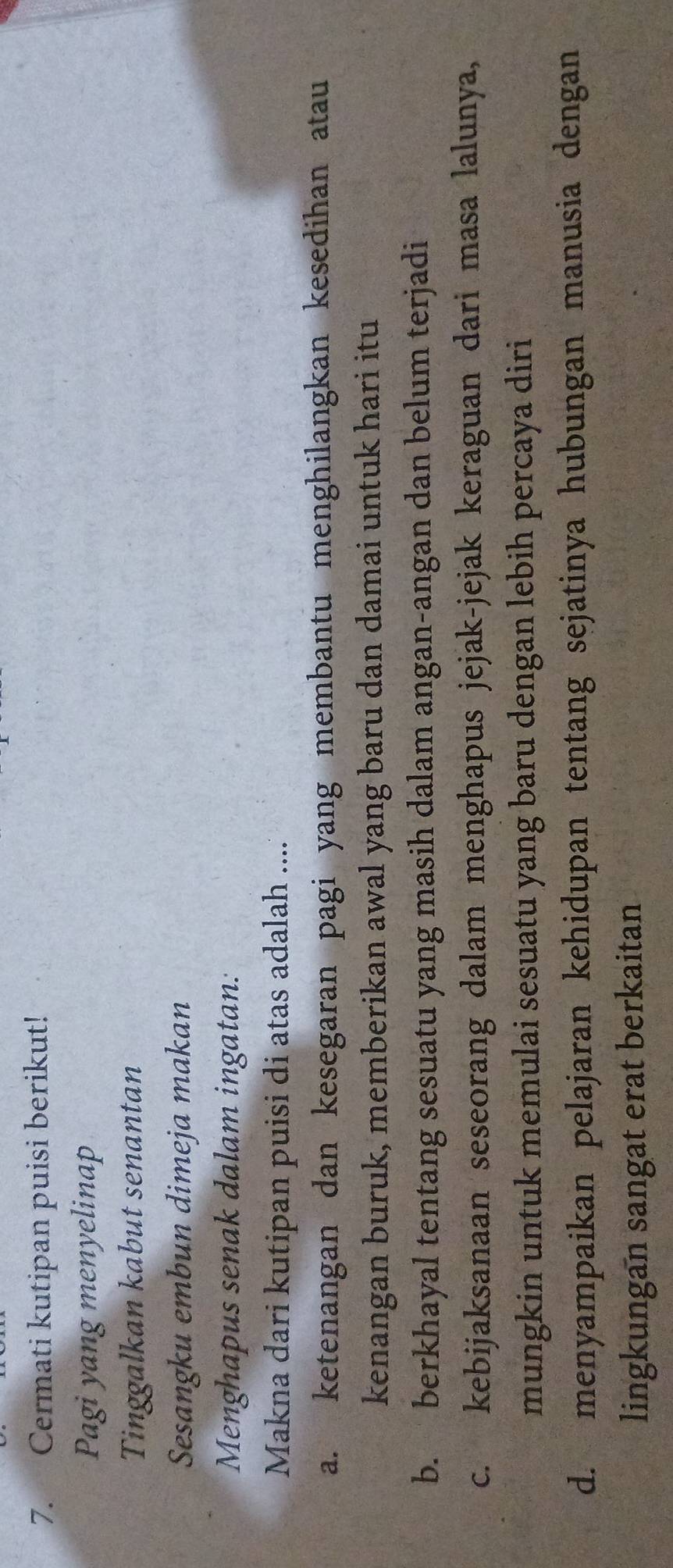 Cermati kutipan puisi berikut!
Pagi yang menyelinap
Tinggalkan kabut senantan
Sesangku embun dimeja makan
Menghapus senak dalam ingatan:
Makna dari kutipan puisi di atas adalah ....
a. ketenangan dan kesegaran pagi yang membantu menghilangkan kesedihan atau
kenangan buruk, memberikan awal yang baru dan damai untuk hari itu
b. berkhayal tentang sesuatu yang masih dalam angan-angan dan belum terjadi
c. kebijaksanaan seseorang dalam menghapus jejak-jejak keraguan dari masa lalunya,
mungkin untuk memulai sesuatu yang baru dengan lebih percaya diri
d. menyampaikan pelajaran kehidupan tentang sejatinya hubungan manusia dengan
lingkungan sangat erat berkaitan