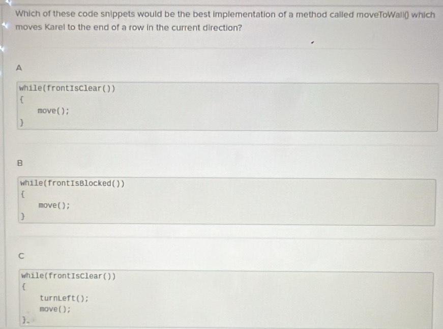 Which of these code snippets would be the best implementation of a method called moveToWall() which
moves Karel to the end of a row in the current direction?
A
while(frontIsClear())

move();

B
while(frontIsBlocked())

move( );

C
while(frontisClear())

turnLeft();
move( );
。