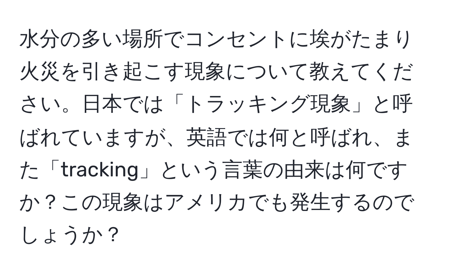 水分の多い場所でコンセントに埃がたまり火災を引き起こす現象について教えてください。日本では「トラッキング現象」と呼ばれていますが、英語では何と呼ばれ、また「tracking」という言葉の由来は何ですか？この現象はアメリカでも発生するのでしょうか？