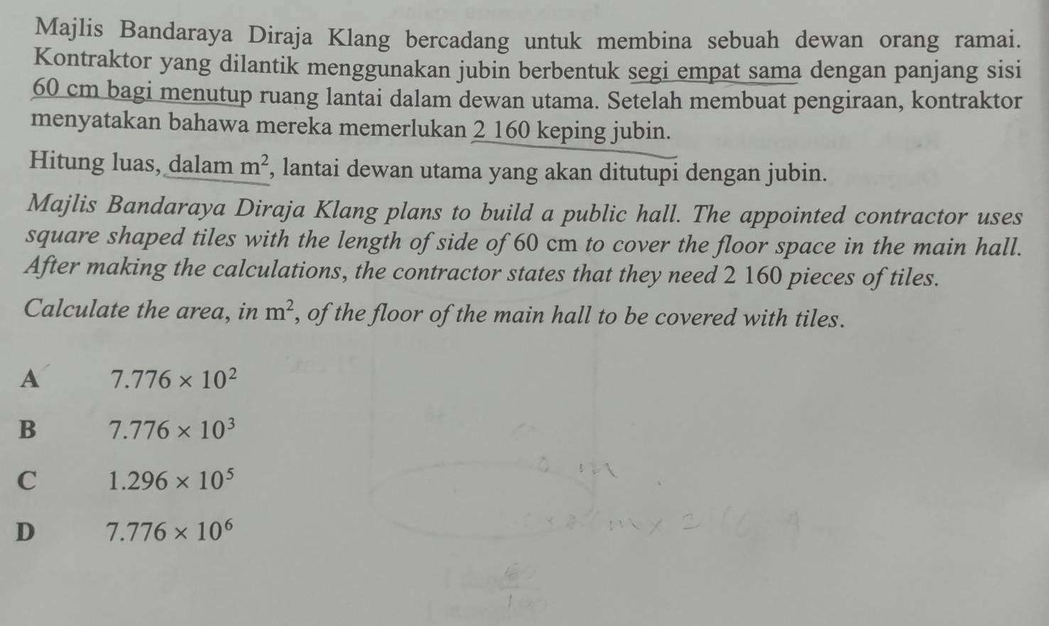 Majlis Bandaraya Diraja Klang bercadang untuk membina sebuah dewan orang ramai.
Kontraktor yang dilantik menggunakan jubin berbentuk segi empat sama dengan panjang sisi
60 cm bagi menutup ruang lantai dalam dewan utama. Setelah membuat pengiraan, kontraktor
menyatakan bahawa mereka memerlukan 2 160 keping jubin.
Hitung luas, dalam m^2 , lantai dewan utama yang akan ditutupi dengan jubin.
Majlis Bandaraya Diraja Klang plans to build a public hall. The appointed contractor uses
square shaped tiles with the length of side of 60 cm to cover the floor space in the main hall.
After making the calculations, the contractor states that they need 2 160 pieces of tiles.
Calculate the area, in m^2 , of the floor of the main hall to be covered with tiles.
A 7.776* 10^2
B 7.776* 10^3
C 1.296* 10^5
D 7.776* 10^6