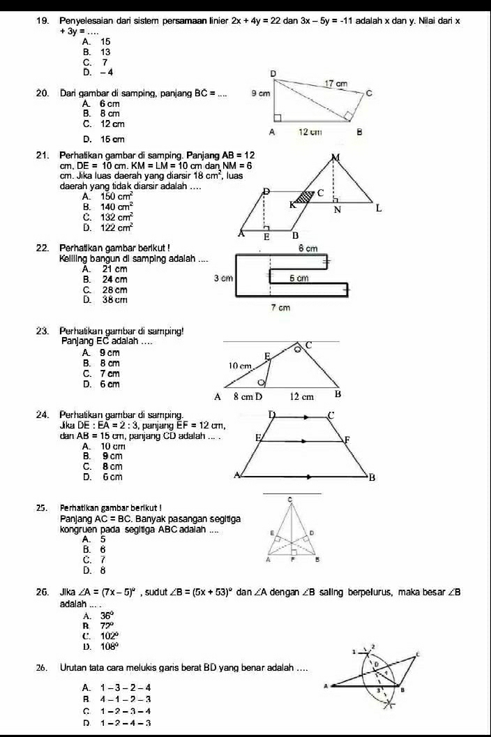 Penyelesaian dari sistem persamaan linier 2x+4y=22 dan 3x-5y=-11 adalah x dan y. Nilai dari x
+3y=. _
A. 15
B. 13
C. 7
D. - 4 
20. Dari gambar di samping, panjang BC= _
A 6 cm
B. 8 cm
C. 12 cm
D. 15 cm 
21. Perhatikan gambar di samping. Panjang
cm,DE=10cm.KM=LM=10cr n dan 
cm. Jika luas daerah yang diarsir 18cm^2
daerah yang tidak diarsir adalah ....
A. 150cm^2
B. 140cm^2
C. 132cm^2
D. 122cm^2
22. Perhatikan gambar berikut! 6 cm
Kellling bangun di samping adalah ....
A. 21 cm
B. 24 cm 3 cm 5 cm
C. 28 cm
D. 38 cm
7 cm
23. Perhalikan gambar di samping!
Panjang EC adalah ....
A 9 cm
B. 8 cm
C. 7 cm
D. 6 cm 
24. Perhatikan gambar di samping
Jika DE:EA=2:3 , panjang EF=12cm,
dan AB=15cm n, panjang CD adalah ... .
A. 10 cm
B. 9 cm
C. 8 cm
D. 6 cm 
25. Perhatikan gambar berikut !
Panjang AC=BC. Banyak pasangan segitiga
kongruen pada segitiga ABC adalah ....
A. 5
B. 6
C. 7
D. 8
26. Jika ∠ A=(7x-5)^circ  , sud ut ∠ B=(5x+53)^circ  dan ∠ A dengan ∠ B saling berpelurus, maka besar ∠ B
adalah_
A. 36°
R 72°
C. 102°
D. 108° 2
1
26. Urutan tata cara melukis garis berat BD yang benar adalah .... D
q
、
A
A. 1-3-2-4 B
B. 4-1-2-3
C 1-2-3-4
D. 1-2-4-3