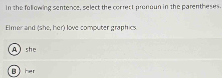 In the following sentence, select the correct pronoun in the parentheses.
Elmer and (she, her) love computer graphics.
Ashe
Bher