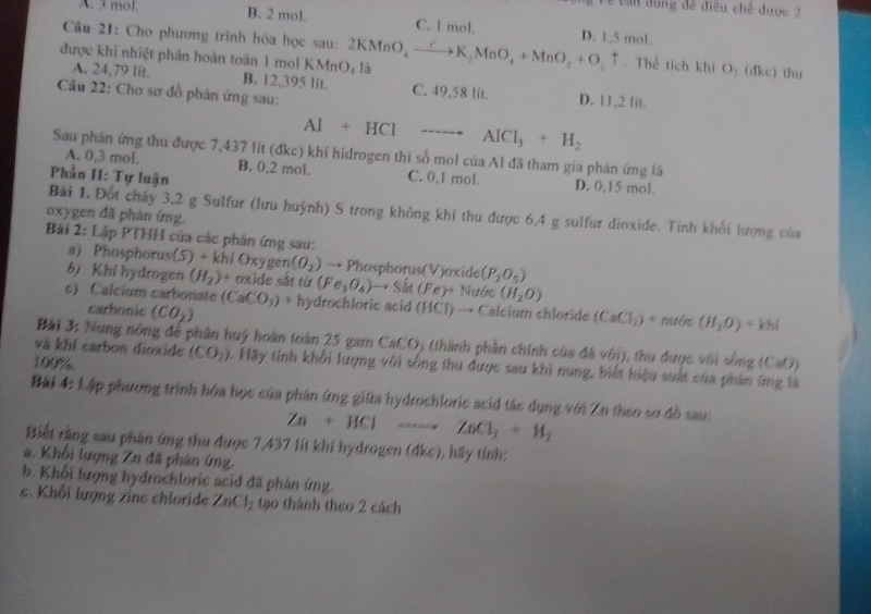 can dung đề điều chế được 2
A. 3 mol. B. 2 mol. C. l mol. D. 1,5 mol.
Câu 21: Cho phương trình hóa học sau: 2KMnO
được khi nhiệt phân hoàn toàn 1 mol KMn O. là (MnO_4to K_2MnO_4+MnO_2+O_2uparrow Thể tích khí O_2 (dkc) thu
A. 24,79 lit. B. 12,395 lit. C. 49.58 lit. D. 11.2 lit.
Câu 22: Cho sơ đồ phán ứng sau:
AI+HCI ---- AlCl_3+H_2
Sau phán ứng thu được 7,437 lít (đkc) khí hidrogen thi số mol của Al đã tham gia phản ứng là
A. 0,3 mol. B. 0,2 mol. C. 0,1 mol.
Phần II: Tự luận D. 0,15 mol.
Bài 1. Đốt cháy 3,2 g Sulfur (lưu huỳnh) S trong không khí thu được 6,4 g sulfur dioxide. Tính khối lượng của
oxygen đã phản ứng.
Bải 2: Lập PTHH của các phản ứng sau:
a) Phosphorus(5) + khi Oxygen (O_2) → Phosphorus(V)oxide (P_2O_5)
bì Khí hydrogen (H_2)^+ * oxide sắt từ (Fe_3O_4) to Sin(Fe)+ Nước (H_2O)
c) Calcium carbonate (CaCO_3)+ hydrochloric acid (HCl) → Calcium chloride (CaCl_2)+ nước (H_2O)+khi
carbonic (CO_2)
Bài 3: Nung nông để phân huý hoàn toàn 25 gam CaCO5 (thành phần chính của đá với), thu được với sống ở
100% (CaO)
và khí carbon dioxide (CO_2). Hãy tính khối lượng với sống thu được sau khi nung, biết hiệu suất của phần ứng là
Bài 4: Lập phương trình hóa học của phân ứng giữa hydrochloric scid tác dụng với Zn theo sơ đồ sau:
Zn+HClto ZnCl_2+H_2
Biết rằng sau phân ứng thu được 7,437 lít khí hydrogen (dkc), hãy tính:
a. Khối lượng Zn đã phân ứng.
b. Khối lượng hydrochloric seid đã phân ứng
c. Khối lượng zinc chloride ZnCl_2 tạo thành theo 2 cách
