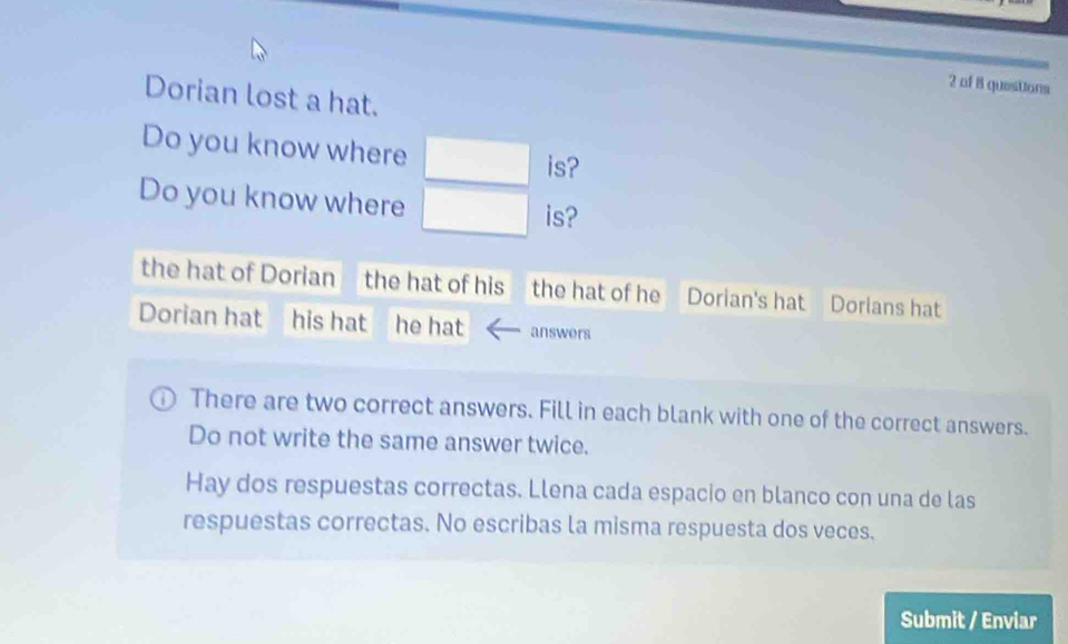 of 8 questions 
Dorian lost a hat. 
Do you know where 
is? 
Do you know where is? 
the hat of Dorian the hat of his the hat of he Dorian's hat Dorians hat 
Dorian hat answers 
There are two correct answers. Fill in each blank with one of the correct answers. 
Do not write the same answer twice. 
Hay dos respuestas correctas. Llena cada espacio en blanco con una de las 
respuestas correctas. No escribas la misma respuesta dos veces. 
Submit / Enviar