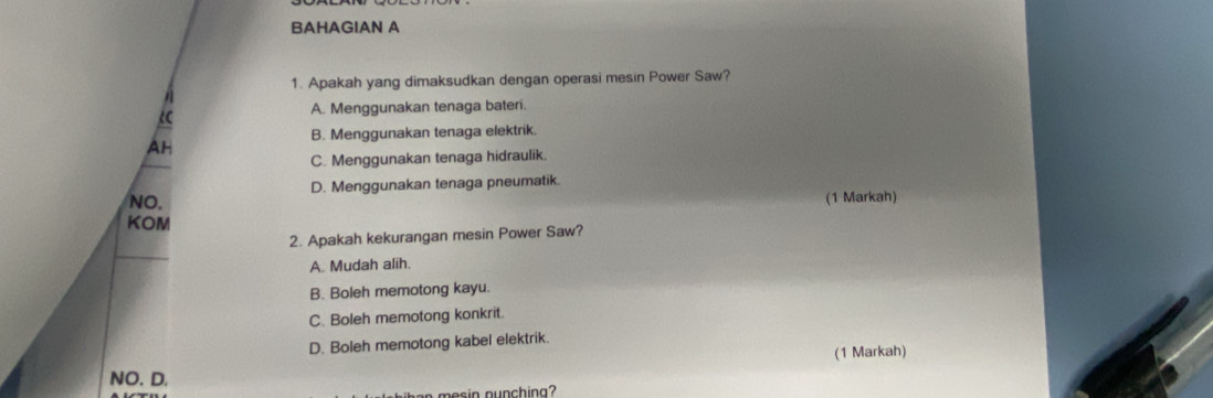 BAHAGIAN A
1. Apakah yang dimaksudkan dengan operasi mesin Power Saw?

A. Menggunakan tenaga bateri.
B. Menggunakan tenaga elektrik.
AH
C. Menggunakan tenaga hidraulik
NO. D. Menggunakan tenaga pneumatik.
(1 Markah)
KOM
2. Apakah kekurangan mesin Power Saw?
A. Mudah alih.
B. Boleh memotong kayu.
C. Boleh memotong konkrit.
D. Boleh memotong kabel elektrik.
(1 Markah)
NO. D.
nesin nunchina