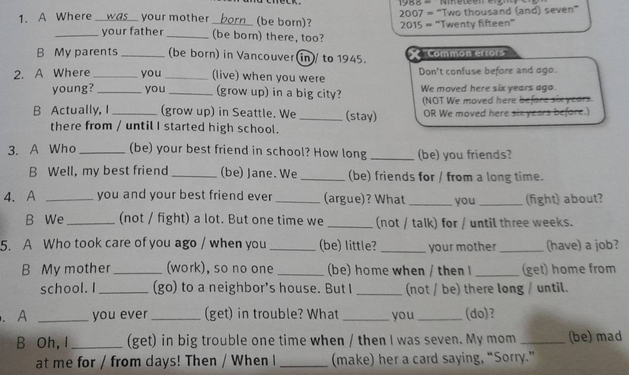 1988=
2007= “Two thousand (and) seven”
1. A Where was your mother _(be born)?
2015= “Twenty fifteen”
_your father _(be born) there, too?
B My parents _(be born) in Vancouver(in)/ to 1945. X Common errors''
2. A Where _you _(live) when you were Don't confuse before and ago.
young? _you _(grow up) in a big city? We moved here six years ago.
(NOT We moved here before six years.
B Actually, I _(grow up) in Seattle. We _(stay) OR We moved here six years before.)
there from / until I started high school.
3. A Who _(be) your best friend in school? How long _(be) you friends?
B Well, my best friend _(be) Jane. We _(be) friends for / from a long time.
4. A _you and your best friend ever_ (argue)? What _you _(fight) about?
B We _(not / fight) a lot. But one time we _(not / talk) for / until three weeks.
5. A Who took care of you ago / when you _(be) little? _your mother _(have) a job?
B My mother _(work), so no one _(be) home when / then I_ (get) home from
school. I_ (go) to a neighbor's house. But I _(not / be) there long / until.
. A _you ever _(get) in trouble? What _you_ (do)?
B Oh, I _(get) in big trouble one time when / then I was seven. My mom _(be) mad
at me for / from days! Then / When I _(make) her a card saying, “Sorry.”