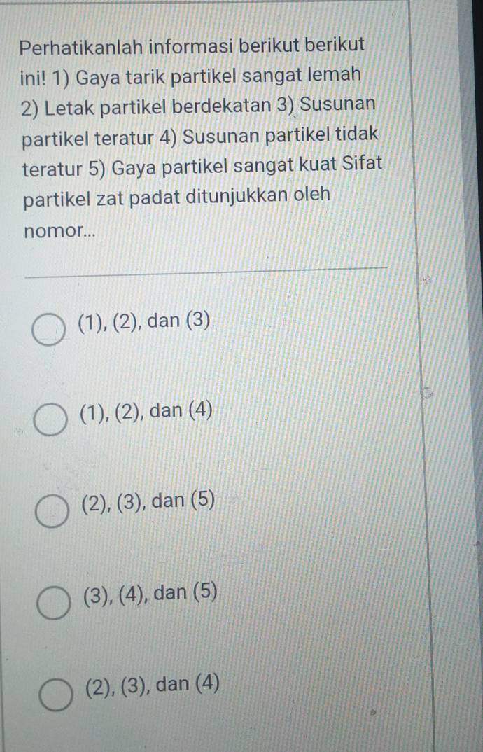 Perhatikanlah informasi berikut berikut
ini! 1) Gaya tarik partikel sangat lemah
2) Letak partikel berdekatan 3) Susunan
partikel teratur 4) Susunan partikel tidak
teratur 5) Gaya partikel sangat kuat Sifat
partikel zat padat ditunjukkan oleh
nomor...
(1), (2), dan (3)
(1), (2), dan (4)
(2), (3) , dan (5)
(3), (4) , dan (5)
(2), (3), dan (4)