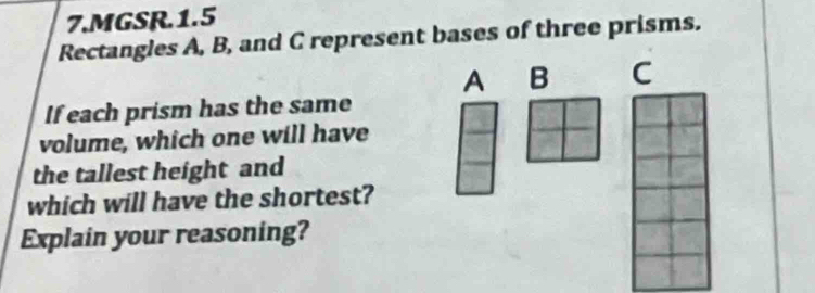 MGSR.1.5 
Rectangles A, B, and C represent bases of three prisms. 
A B C 
If each prism has the same 
volume, which one will have 
the tallest height and 
which will have the shortest? 
Explain your reasoning?