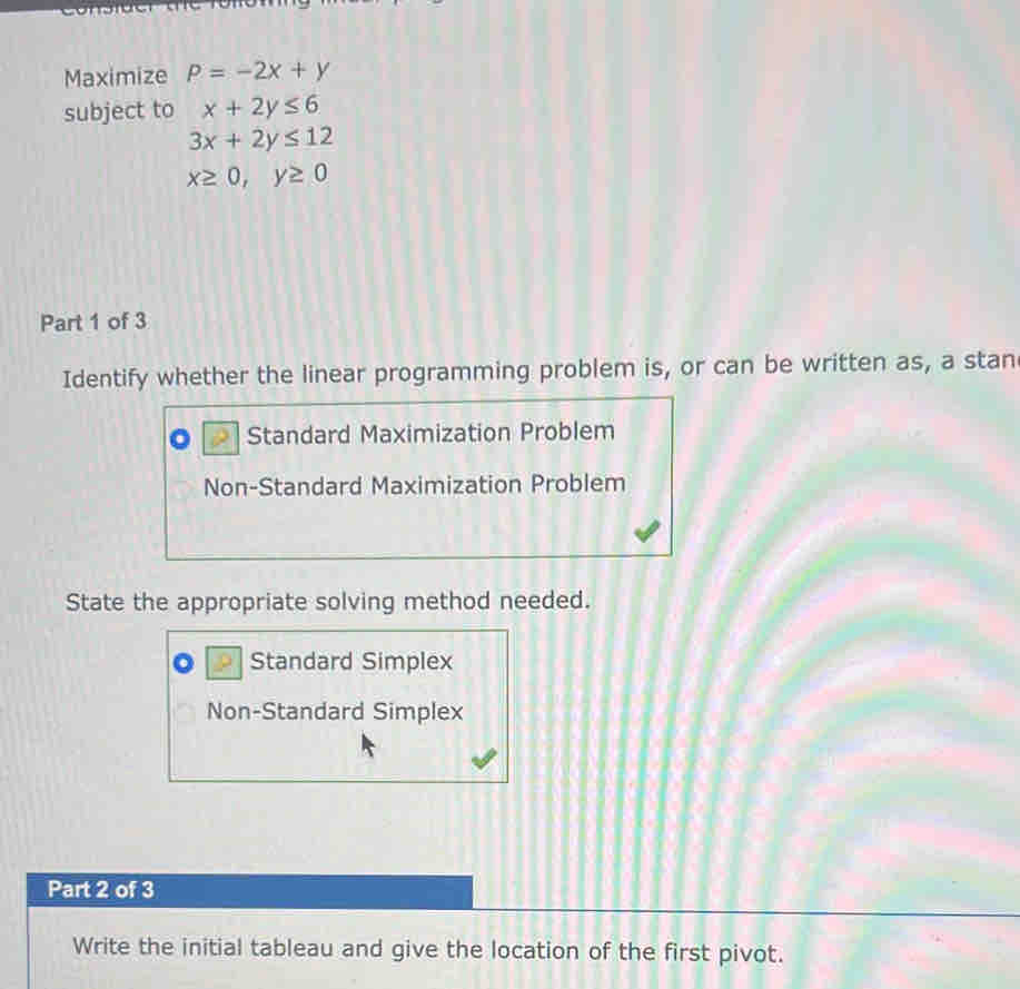 Maximize P=-2x+y
subject to x+2y≤ 6
3x+2y≤ 12
x≥ 0, y≥ 0
Part 1 of 3
Identify whether the linear programming problem is, or can be written as, a stan
Standard Maximization Problem
Non-Standard Maximization Problem
State the appropriate solving method needed.
Standard Simplex
Non-Standard Simplex
Part 2 of 3
Write the initial tableau and give the location of the first pivot.