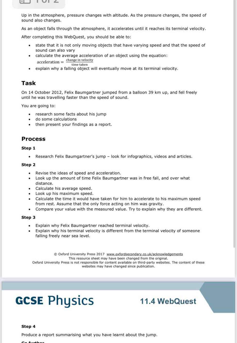 Up in the atmosphere, pressure changes with altitude. As the pressure changes, the speed of 
sound also changes. 
As an object falls through the atmosphere, it accelerates until it reaches its terminal velocity. 
After completing this WebQuest, you should be able to: 
state that it is not only moving objects that have varying speed and that the speed of 
sound can also vary 
calculate the average acceleration of an object using the equation: 
acceleration — change in velocity 
time taken 
explain why a falling object will eventually move at its terminal velocity. 
Task 
On 14 October 2012, Felix Baumgartner jumped from a balloon 39 km up, and fell freely 
until he was travelling faster than the speed of sound. 
You are going to: 
research some facts about his jump 
do some calculations 
then present your findings as a report. 
Process 
Step 1
Research Felix Baumgartner’s jump - look for infographics, videos and articles. 
Step 2
Revise the ideas of speed and acceleration. 
Look up the amount of time Felix Baumgartner was in free fall, and over what 
distance. 
Calculate his average speed. 
Look up his maximum speed. 
Calculate the time it would have taken for him to accelerate to his maximum speed 
from rest. Assume that the only force acting on him was gravity. 
Compare your value with the measured value. Try to explain why they are different. 
Step 3
Explain why Felix Baumgartner reached terminal velocity. 
Explain why his terminal velocity is different from the terminal velocity of someone 
falling freely near sea level. 
© Oxford University Press 2017 www.oxfordsecondary.co.uk/acknowledgements 
This resource sheet may have been changed from the original. 
Oxford University Press is not responsible for content available on third-party websites. The content of these 
websites may have changed since publication. 
GCSE Physics 11.4 WebQuest 
Step 4
Produce a report summarising what you have learnt about the jump.