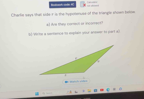 Bookwork code: 4C not allowed Calculator 
Charlie says that side r is the hypotenuse of the triangle shown below. 
a) Are they correct or incorrect? 
b) Write a sentence to explain your answer to part a). 
Watch video 
Search