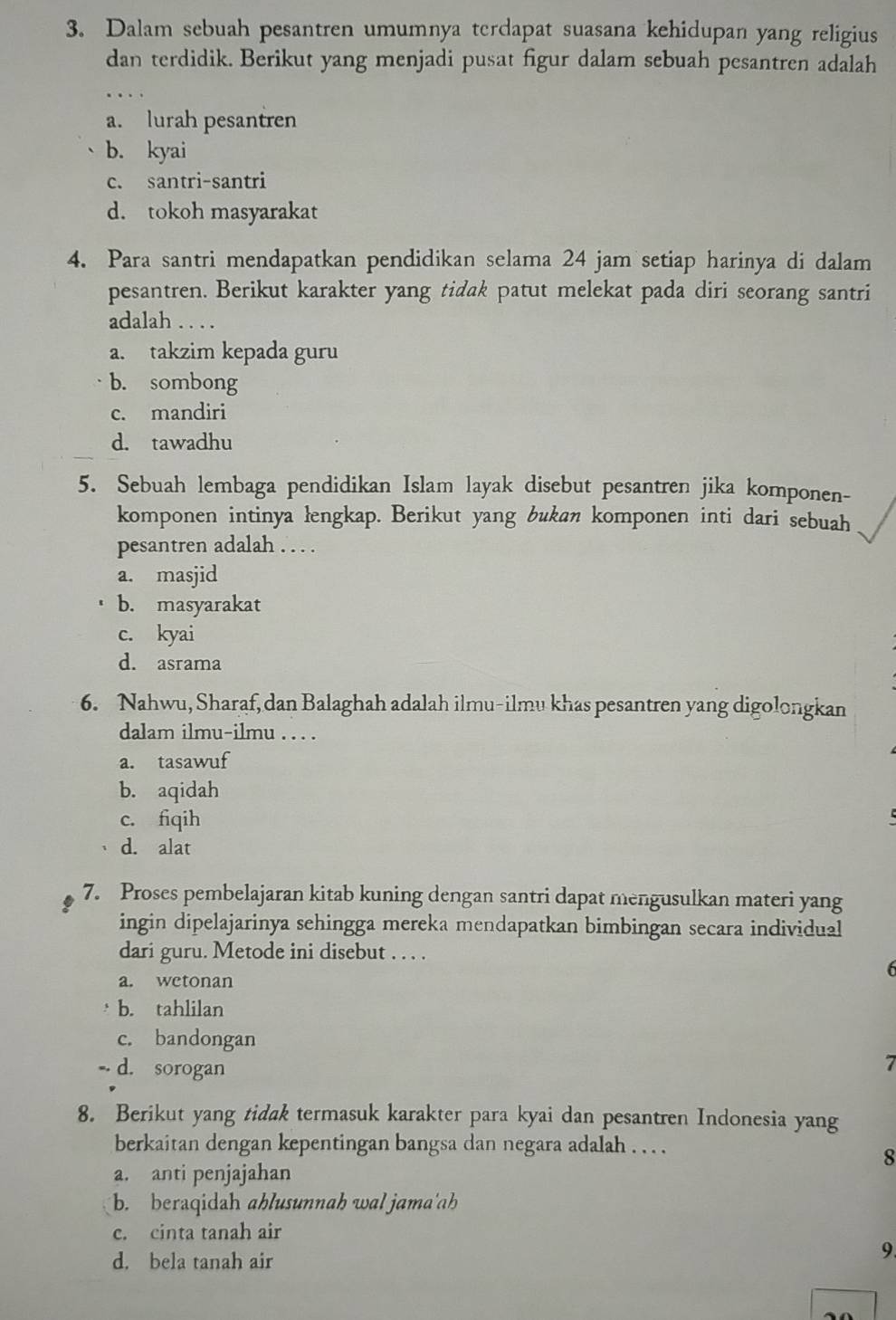 Dalam sebuah pesantren umumnya terdapat suasana kehidupan yang religius
dan terdidik. Berikut yang menjadi pusat figur dalam sebuah pesantren adalah
a. lurah pesantren
b. kyai
c. santri-santri
d. tokoh masyarakat
4. Para santri mendapatkan pendidikan selama 24 jam setiap harinya di dalam
pesantren. Berikut karakter yang tidak patut melekat pada diri seorang santri
adalah ....
a. takzim kepada guru
b. sombong
c. mandiri
d. tawadhu
5. Sebuah lembaga pendidikan Islam layak disebut pesantren jika komponen-
komponen intinya łengkap. Berikut yang bukan komponen inti dari sebuah
pesantren adalah . . . .
a. masjid
b. masyarakat
c. kyai
d. asrama
6. Nahwu, Sharaf, dan Balaghah adalah ilmu-ilmu khas pesantren yang digolongkan
dalam ilmu-ilmu . . . .
a. tasawuf
b. aqidah
c. fiqih
d. alat
7. Proses pembelajaran kitab kuning dengan santri dapat mengusulkan materi yang
ingin dipelajarinya sehingga mereka mendapatkan bimbingan secara individual
dari guru. Metode ini disebut . . . .
a. wetonan
b. tahlilan
c. bandongan
d. sorogan
  
8. Berikut yang tidak termasuk karakter para kyai dan pesantren Indonesia yang
berkaitan dengan kepentingan bangsa dan negara adalah . . . .
8
a. anti penjajahan
b. beraqidah ahlusunnah wal jama'ah
c. cinta tanah air
d. bela tanah air
9.