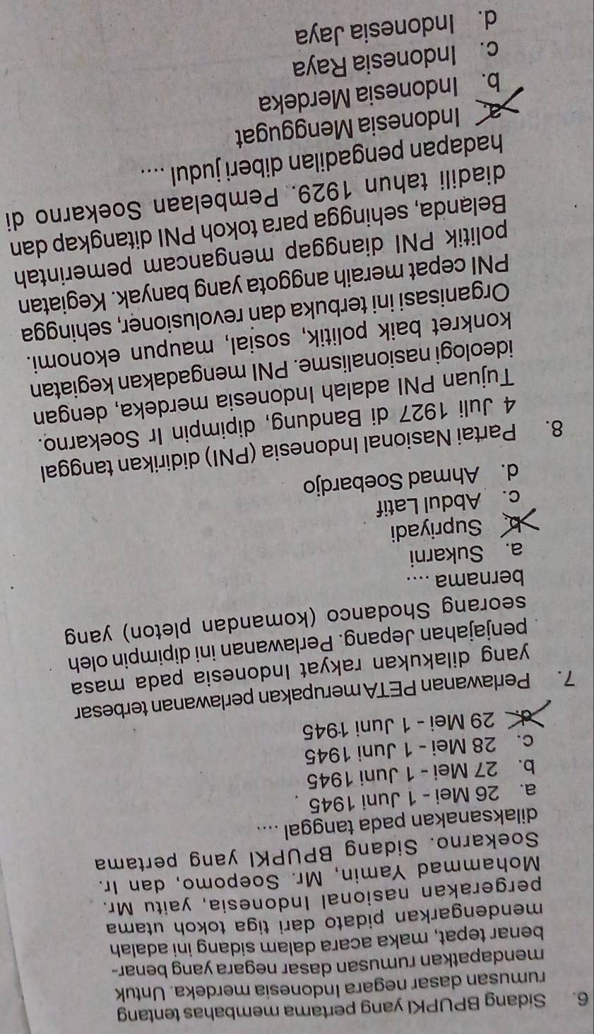 Sidang BPUPKI yang pertama membahas tentang
rumusan dasar negara Indonesia merdeka. Untuk
mendapatkan rumusan dasar negara yang benar-
benar tepat, maka acara dalam sidang ini adalah
mendengarkan pidato dari tiga tokoh utama
pergerakan nasional Indonesia, yaitu Mr.
Mohammad Yamin, Mr. Soepomo, dan Ir.
Soekarno. Sidang BPUPKI yang pertama
dilaksanakan pada tanggal ....
a. 26 Mei - 1 Juni 1945
b. 27 Mei - 1 Juni 1945
c. 28 Mei - 1 Juni 1945
d. 29 Mei - 1 Juni 1945
7. Perlawanan PETA merupakan perlawanan terbesar
yang dilakukan rakyat Indonesia pada masa
penjajahan Jepang. Perlawanan ini dipimpin oleh
seorang Shodanco (komandan pleton) yang
bernama ....
a. Sukarni
b Supriyadi
c. Abdul Latif
d. Ahmad Soebardjo
8. Partai Nasional Indonesia (PNI) didirikan tanggal
4 Juli 1927 di Bandung, dipimpin Ir Soekarno.
Tujuan PNI adalah Indonesia merdeka, dengan
ideologi nasionalisme. PNI mengadakan kegiatan
konkret baik politik, sosial, maupun ekonomi.
Organisasi ini terbuka dan revolusioner, sehingga
PNI cepat meraih anggota yang banyak. Kegiatan
politik PNI dianggap mengancam pemerintah
Belanda, sehingga para tokoh PNI ditangkap dan
diadili tahun 1929. Pembelaan Soekarno di
hadapan pengadilan diberi judul ....
a Indonesia Menggugat
b. Indonesia Merdeka
c. Indonesia Raya
d. Indonesia Jaya