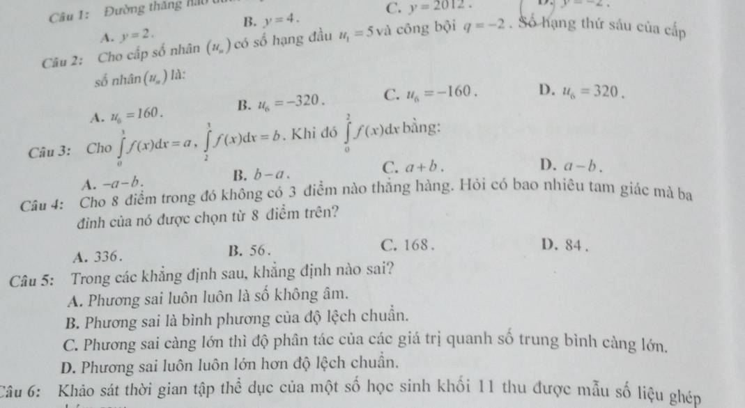 Đường thăng nău
C. y=2012. y=-2,
B. y=4.
A. y=2. 
Câu 2: Cho cấp số nhân (u_n) có số hạng đầu u_1=5 và công bội q=-2. Số hạng thứ sáu của cdp 
số nhân (H_n) là:
A. u_0=160. B. u_6=-320. C. u_6=-160. D. u_6=320. 
Câu 3: Cho ∈tlimits _0^1f(x)dx=a, ∈tlimits _2^1f(x)dx=b. Khi đó ∈tlimits _0^2f(x)dx; bằng:
A. -a-b. B. b-a. C. a+b.
D. a-b. 
Câu 4: Cho 8 điểm trong đó không có 3 điểm nào thẳng hàng. Hỏi có bao nhiêu tam giác mà ba
đinh của nó được chọn từ 8 điểm trên?
A. 336. B. 56.
C. 168. D. 84.
Câu 5: Trong các khẳng định sau, khẳng định nào sai?
A. Phương sai luôn luôn là số không âm.
B. Phương sai là bình phương của độ lệch chuẩn.
C. Phương sai càng lớn thì độ phân tác của các giá trị quanh số trung bình càng lớn.
D. Phương sai luôn luôn lớn hơn độ lệch chuẩn.
Câu 6: Khảo sát thời gian tập thể dục của một số học sinh khối 11 thu được mẫu số liệu ghép