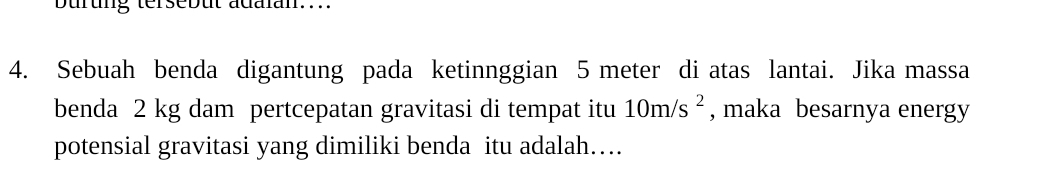 burung tersebut adaian.... 
4. Sebuah benda digantung pada ketinnggian 5 meter di atas lantai. Jika massa 
benda 2 kg dam pertcepatan gravitasi di tempat itu 10m/s^2 , maka besarnya energy 
potensial gravitasi yang dimiliki benda itu adalah…