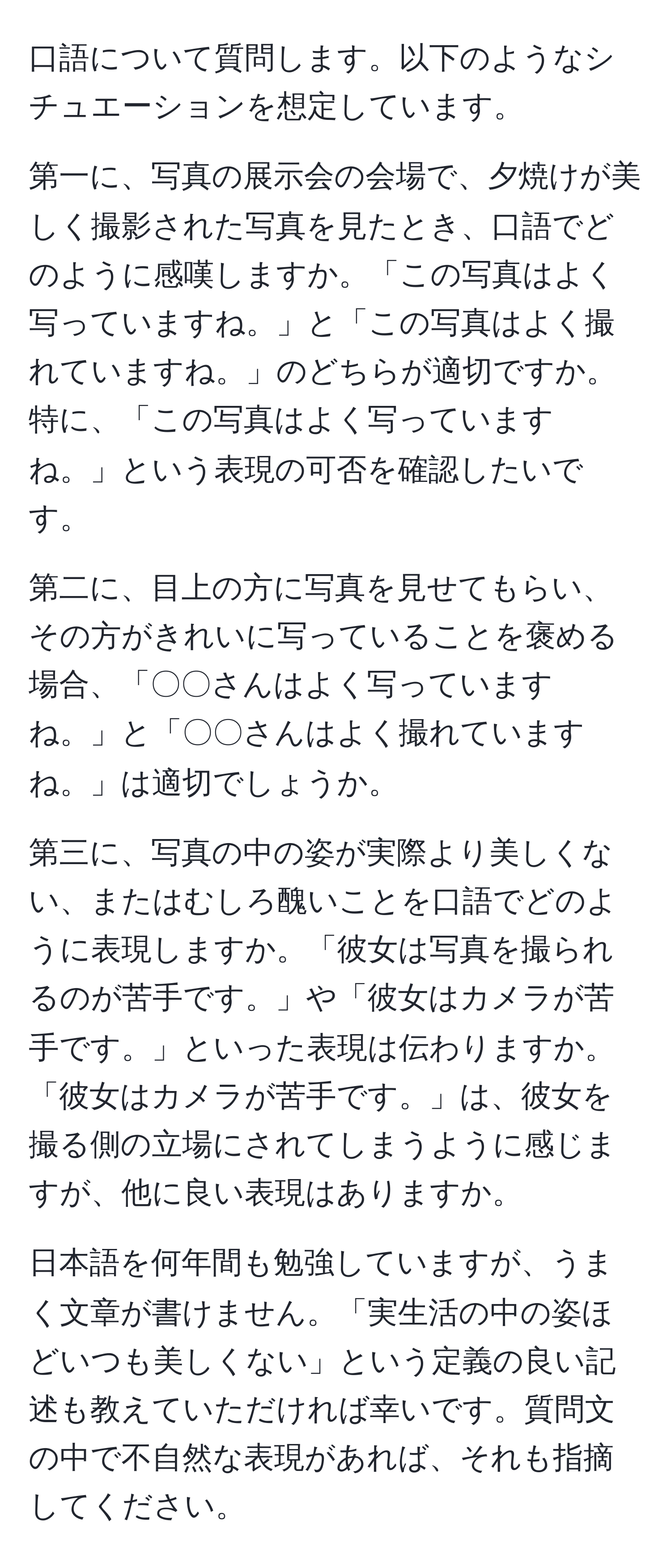 口語について質問します。以下のようなシチュエーションを想定しています。

第一に、写真の展示会の会場で、夕焼けが美しく撮影された写真を見たとき、口語でどのように感嘆しますか。「この写真はよく写っていますね。」と「この写真はよく撮れていますね。」のどちらが適切ですか。特に、「この写真はよく写っていますね。」という表現の可否を確認したいです。

第二に、目上の方に写真を見せてもらい、その方がきれいに写っていることを褒める場合、「〇〇さんはよく写っていますね。」と「〇〇さんはよく撮れていますね。」は適切でしょうか。

第三に、写真の中の姿が実際より美しくない、またはむしろ醜いことを口語でどのように表現しますか。「彼女は写真を撮られるのが苦手です。」や「彼女はカメラが苦手です。」といった表現は伝わりますか。「彼女はカメラが苦手です。」は、彼女を撮る側の立場にされてしまうように感じますが、他に良い表現はありますか。

日本語を何年間も勉強していますが、うまく文章が書けません。「実生活の中の姿ほどいつも美しくない」という定義の良い記述も教えていただければ幸いです。質問文の中で不自然な表現があれば、それも指摘してください。