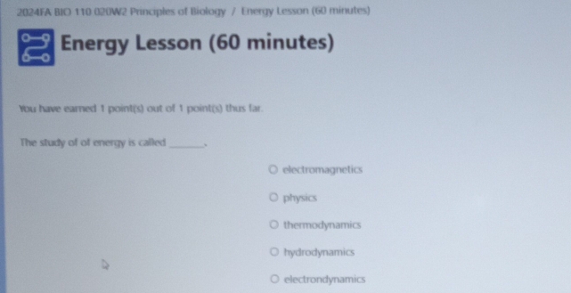 2024FA BIO 110 020W2 Principles of Biology / Energy Lesson (60 minutes)
Energy Lesson (60 minutes)
You have earned 1 point(s) out of 1 point(s) thus far.
The study of of energy is called_ .
electromagnetics
physics
thermodynamics
hydrodynamics
electrondynamics