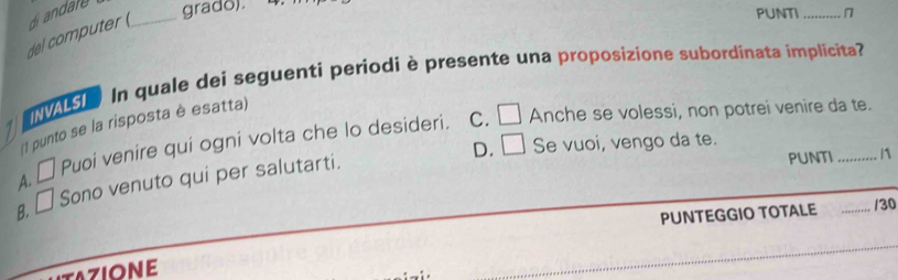 del omte di andare _grado).
PUNTI _n
INVALSI In quale dei seguenti periodi è presente una proposizione subordinata implicita?
C. □ Anche se volessi, non potrei venire da te.
(1 punto se la risposta è esatta)
D. □ Se vuoi, vengo da te.
A. □ Puoi venire qui ogni volta che lo desideri.
B. □ Sono venuto qui per salutarti.
PUNTI _ 1
PUNTEGGIO TOTALE _/30
AZIONE