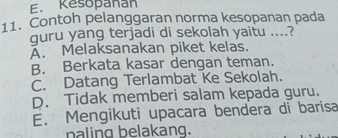 E. Kesopañan
11. Contoh pelanggaran norma kesopanan pada
guru yang terjadi di sekolah yaitu ....?
A. Melaksanakan piket kelas.
B. Berkata kasar dengan teman.
C. Datang Terlambat Ke Sekolah.
D. Tidak memberi salam kepada guru.
E. Mengikuti upacara bendera di barisa
paling belakang.