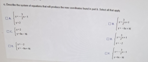 Describe the system of equations that will produce the new coordinates found in part b. Select all that apply
A. beginarrayl y=- 3/2 x-1 y=2endarray.
/ B. beginarrayl y= 3/2 x+1 y=-6x+16endarray.
C. beginarrayl y=2 y=6x-16endarray.
D. beginarrayl y= 3/2 x+1 y=-2endarray.
] E, beginarrayl y=-2 y=-6x+16endarray.
] K beginarrayl y=- 3/2 x-1 y=6x-16endarray.