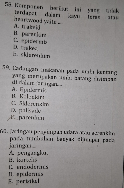 Komponen berikut ini yang tidak
terdapat dalam kayu teras atau
heartwood yaitu ....
A. trakeid
B. parenkim
C. epidermis
D. trakea
E. sklerenkim
59. Cadangan makanan pada umbi kentang
yang merupakan umbi batang disimpan 
di dalam jaringan....
A. Epidermis
B. Kolenkim
C. Sklerenkim
D. palisade
E parenkim
60. Jaringan penyimpan udara atau aerenkim
pada tumbuhan banyak dijumpai pada 
jaringan....
A. pengangkut
B. korteks
C. endodermis
D. epidermis
E. perisikel