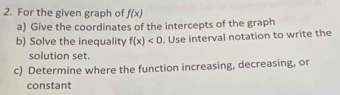 For the given graph of f(x)
a) Give the coordinates of the intercepts of the graph 
b) Solve the inequality f(x)<0</tex> . Use interval notation to write the 
solution set. 
c) Determine where the function increasing, decreasing, or 
constant