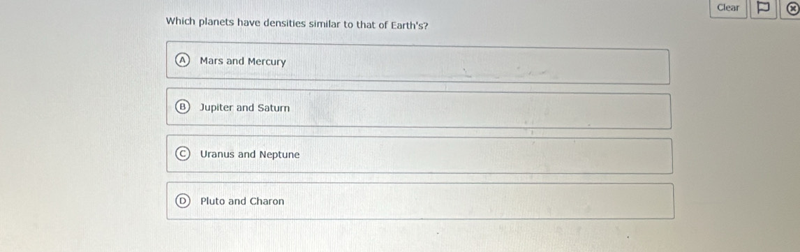 Clear a
Which planets have densities similar to that of Earth's?
Mars and Mercury
Jupiter and Satum
Uranus and Neptune
Pluto and Charon