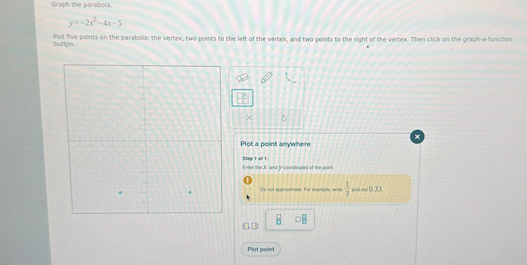 Graph the parabola.
y=-2x^2-4x-5
button. Plot five points on the parabola: the vertex, two points to the left of the vertex, and two points to the right of the vertex. Then click on the graph-a-function 
Plot a point anywhere 
Step 1 of 1 : 
Enter the X - and V -coordinates of the point. 
Do not approximate. For example, write  1/3  and not 0.33
 □ /□   □  □ /□  
Plot point