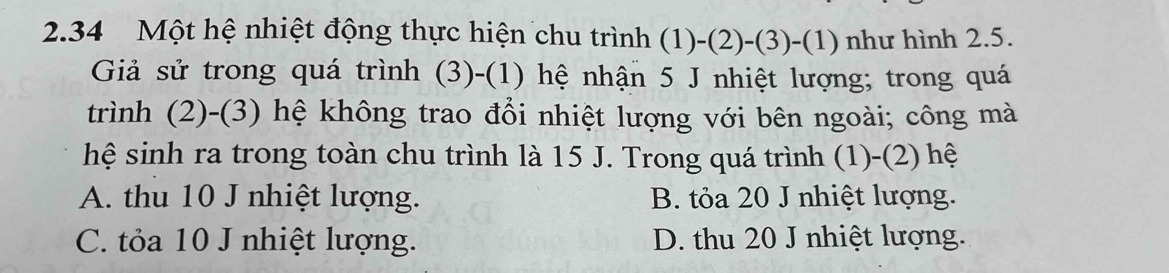 2.34 Một hệ nhiệt động thực hiện chu trình (1)-(2) -(3) -(1) như hình 2.5.
Giả sử trong quá trình (3)-(1) hệ nhận 5 J nhiệt lượng; trong quá
trình (2)-(3) hệ không trao đổi nhiệt lượng với bên ngoài; công mà
hệ sinh ra trong toàn chu trình là 15 J. Trong quá trình (1)-(2) hệ
A. thu 10 J nhiệt lượng. B. tỏa 20 J nhiệt lượng.
C. tỏa 10 J nhiệt lượng. D. thu 20 J nhiệt lượng.