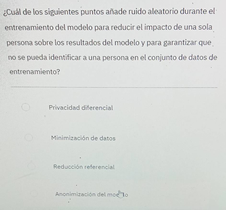 ¿Cuál de los siguientes puntos añade ruido aleatorio durante el
entrenamiento del modelo para reducir el impacto de una sola
persona sobre los resultados del modelo y para garantizar que 
no se pueda identificar a una persona en el conjunto de datos de
entrenamiento?
Privacidad diferencial
Minimización de datos
Reducción referencial
Anonimización del moc'Io