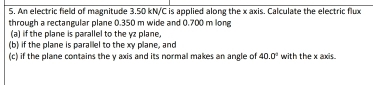 An electric field of magnitude 3.50 kN/C is applied along the x axis. Calculate the electric flux 
through a rectangular plane 0.350 m wide and 0,700 m long 
(a) if the plane is parallel to the vz plane 
(b) if the plane is parallel to the xy plane, and 
(c) if the plane contains the y axis and its normal makes an angle of 40.0° with the x axis