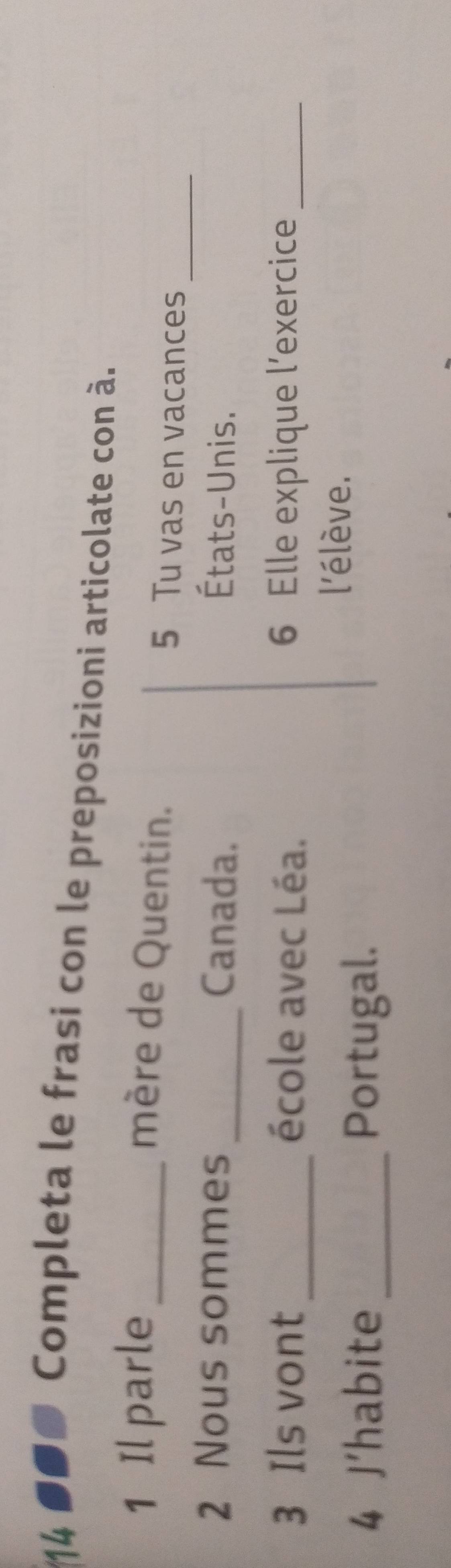 14 
●● Completa le frasi con le preposizioni articolate con à. 
_ 
mère de Quentin. 
1 Il parle _ 5 Tu vas en vacances 
2 Nous sommes _Canada. États-Unis. 
3 Ils vont _école avec Léa. 6 Elle explique l’exercice_ 
4 J'habite_ Portugal. 
l'élève.