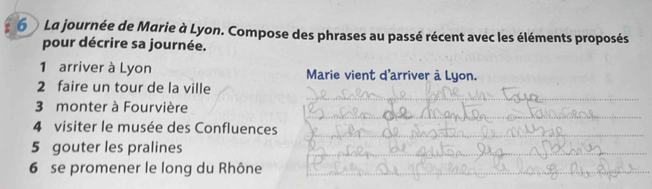 La journée de Marie à Lyon. Compose des phrases au passé récent avec les éléments proposés 
pour décrire sa journée. 
1 arriver à Lyon Marie vient d'arriver à Lyon. 
_ 
2 faire un tour de la ville 
_ 
3 monter à Fourvière 
4 visiter le musée des Confluences_ 
5 gouter les pralines 
_ 
6 se promener le long du Rhône_