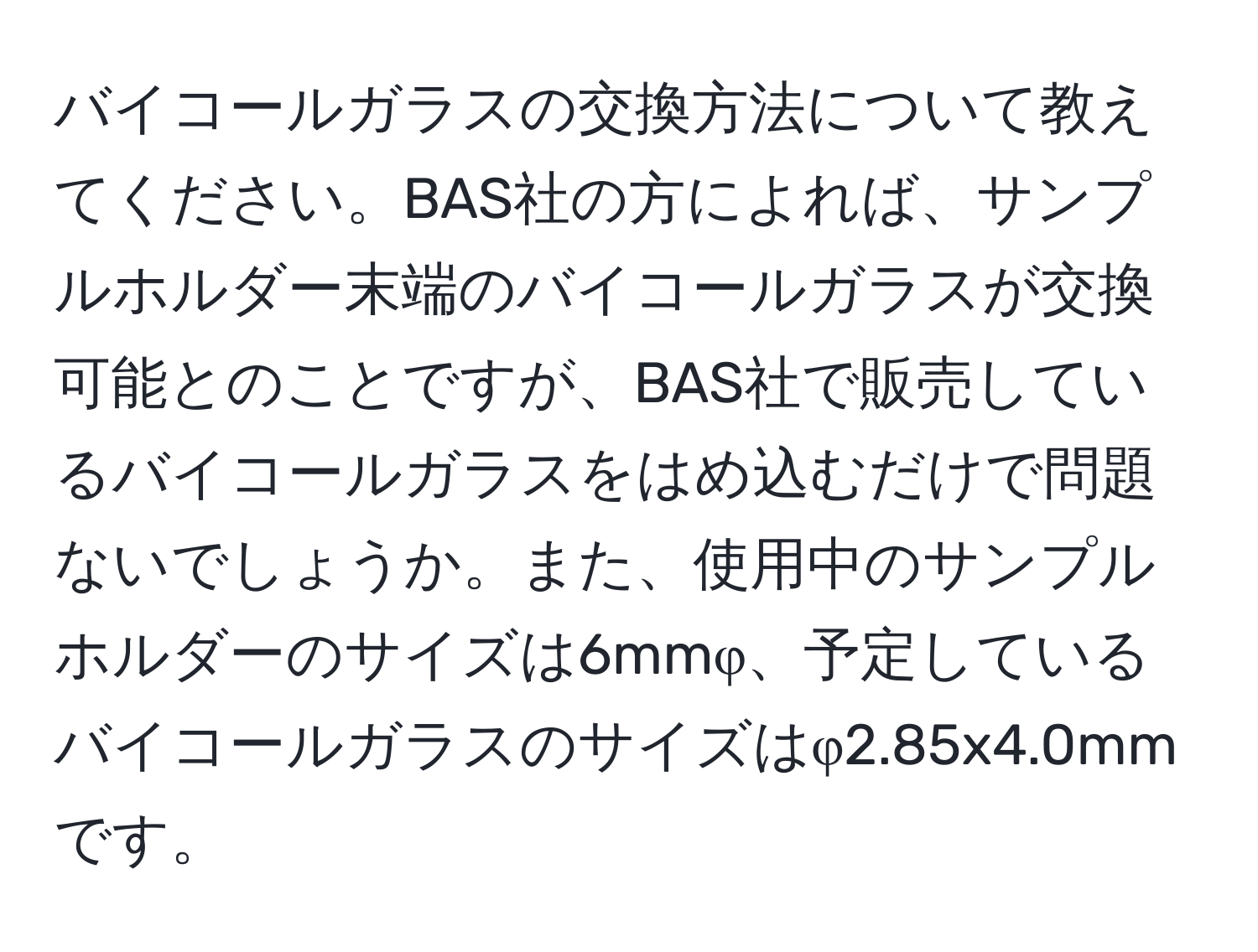 バイコールガラスの交換方法について教えてください。BAS社の方によれば、サンプルホルダー末端のバイコールガラスが交換可能とのことですが、BAS社で販売しているバイコールガラスをはめ込むだけで問題ないでしょうか。また、使用中のサンプルホルダーのサイズは6mmφ、予定しているバイコールガラスのサイズはφ2.85x4.0mmです。