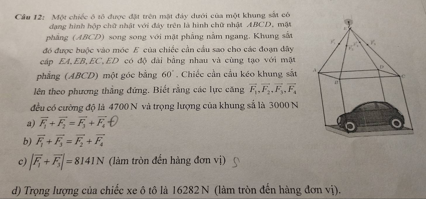 Một chiếc ô tô được đặt trên mặt đáy dưới của một khung sắt có
dạng hình hộp chữ nhật với đáy trên là hình chữ nhật ABCD, mặt
phăng (ABCD) song song với mặt phẳng nằm ngang. Khung sắt
đó được buộc vào móc E của chiếc cần cầu sao cho các đoạn dây
cáp EA,EB,EC,ED có độ dài bằng nhau và cùng tạo với mặt
phẳng (ABCD) một góc bằng 60°. Chiếc cần cầu kéo khung sắt 
lên theo phương thẳng đứng. Biết rằng các lực căng vector F_1,vector F_2,vector F_3,vector F_4
đều có cường độ là 4700 N và trọng lượng của khung sắ là 3000 N
a) vector F_1+vector F_2=vector F_3+vector F_4
b) vector F_1+vector F_3=vector F_2+vector F_4
c) |vector F_1+vector F_3|=8141N (làm tròn đến hàng đơn vị)
d) Trọng lượng của chiếc xe ô tô là 16282 N (làm tròn đến hàng đơn vị).