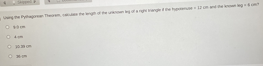 Skipped 
Using the Pythagorean Theorem, calculate the length of the unknown leg of a right triangle if the hypotenuse =12cm and the known leg=6cm ?
9.0 cm
4 cm
10.39 cm
36 cm