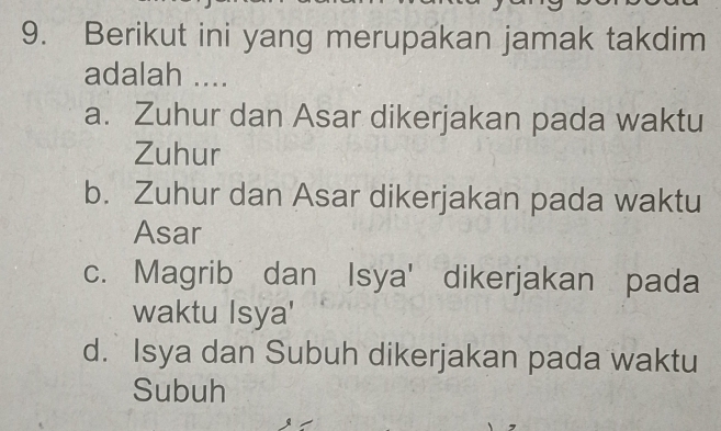 Berikut ini yang merupakan jamak takdim
adalah ....
a. Zuhur dan Asar dikerjakan pada waktu
Zuhur
b. Zuhur dan Asar dikerjakan pada waktu
Asar
c. Magrib dan Isya' dikerjakan pada
waktu Isya'
d. Isya dan Subuh dikerjakan pada waktu
Subuh