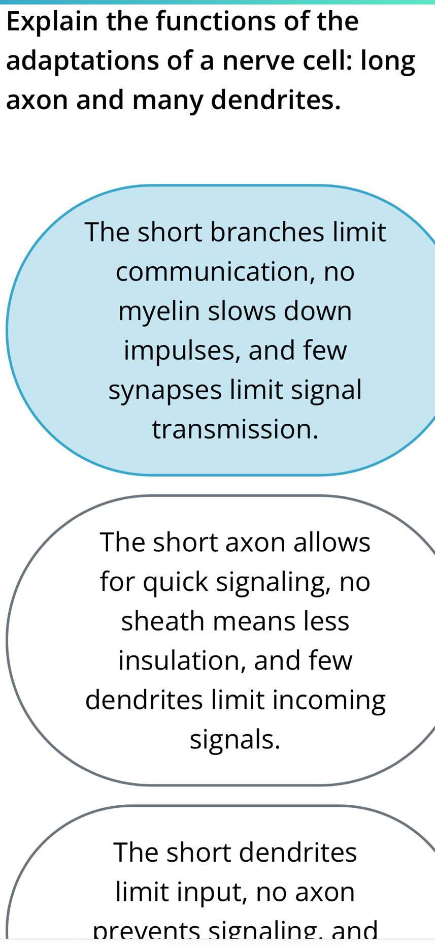 Explain the functions of the
adaptations of a nerve cell: long
axon and many dendrites.
The short branches limit
communication, no
myelin slows down
impulses, and few
synapses limit signal
transmission.
The short axon allows
for quick signaling, no
sheath means less
insulation, and few
dendrites limit incoming
signals.
The short dendrites
limit input, no axon
prevents signaling. and