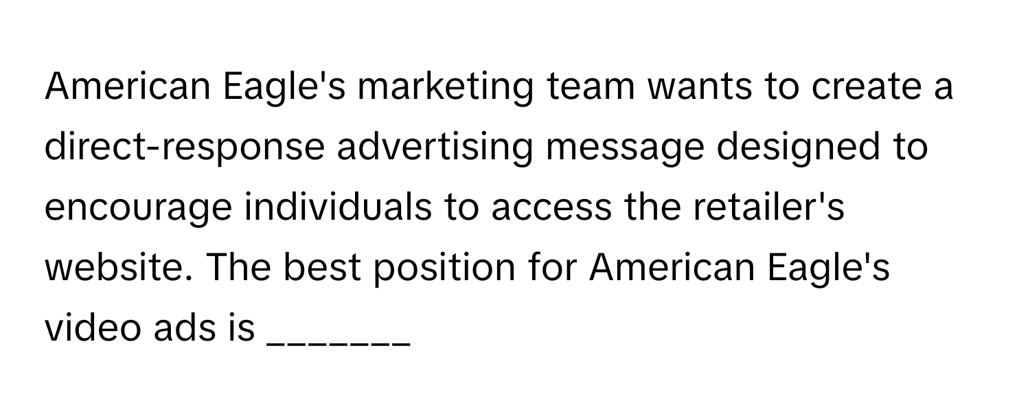 American Eagle's marketing team wants to create a direct-response advertising message designed to encourage individuals to access the retailer's website. The best position for American Eagle's video ads is _______