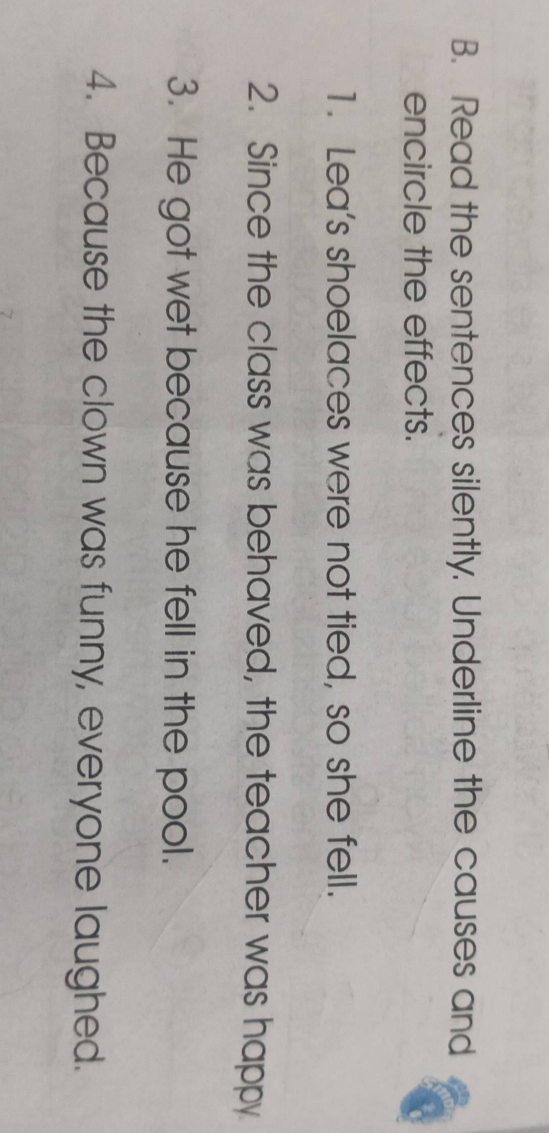 Read the sentences silently. Underline the causes and 
encircle the effects. 
1. Lea's shoelaces were not tied, so she fell. 
2. Since the class was behaved, the teacher was happy 
3. He got wet because he fell in the pool. 
4. Because the clown was funny, everyone laughed.