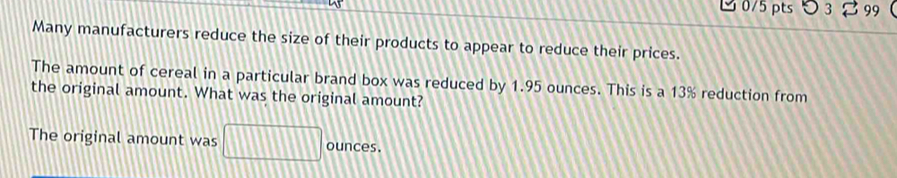 3 0/5 pts 3 99 
Many manufacturers reduce the size of their products to appear to reduce their prices. 
The amount of cereal in a particular brand box was reduced by 1.95 ounces. This is a 13% reduction from 
the original amount. What was the original amount? 
The original amount was □ ounces.