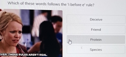 Which of these words follows the 'i before e' rule?
Deceive
Friend
Protein
Species
EVER. THOSE RULES AREN'T REAL.