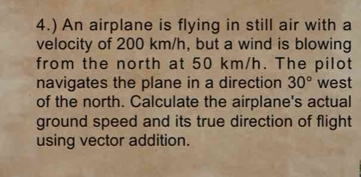 4.) An airplane is flying in still air with a 
velocity of 200 km/h, but a wind is blowing 
from the north at 50 km/h. The pilot 
navigates the plane in a direction 30° west 
of the north. Calculate the airplane's actual 
ground speed and its true direction of flight 
using vector addition.