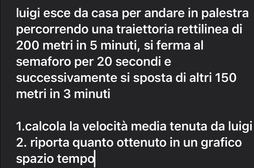 luigi esce da casa per andare in palestra 
percorrendo una traiettoria rettilinea di
200 metri in 5 minuti, si ferma al 
semaforo per 20 secondi e 
successivamente si sposta di altri 150
metri in 3 minuti
1.calcola la velocità media tenuta da luigi 
2. riporta quanto ottenuto in un grafico 
spazio tempo