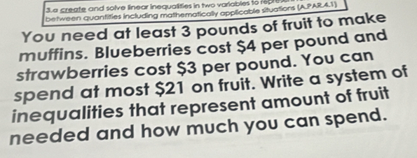 a create and solve linear inequalities in two variables to reare 
between quantities including mathematically applicable situations (A.PAR.4.1) 
You need at least 3 pounds of fruit to make 
muffins. Blueberries cost $4 per pound and 
strawberries cost $3 per pound. You can 
spend at most $21 on fruit. Write a system of 
inequalities that represent amount of fruit 
needed and how much you can spend.