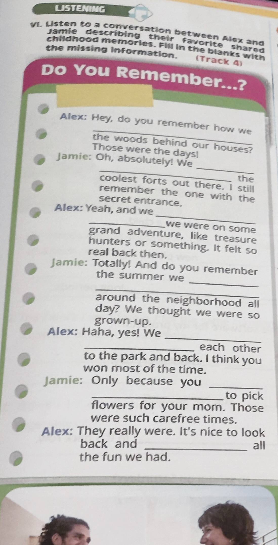 LISTENING 
VI. Listen to a conversation between Alex and 
Jamie describing their favorite shared 
childhood memories. Fill in the blanks with 
the missing information. (Track 4) 
Do You Remember...? 
_ 
Alex: Hey, do you remember how we 
the woods behind our houses? 
Those were the days! 
_ 
_ 
Jamie: Oh, absolutely! We 
the 
coolest forts out there. I still 
remember the one with the 
secret entrance. 
_ 
Alex: Yeah, and we 
_ 
we were on some 
grand adventure, like treasure 
hunters or something. It felt so 
real back then. 
Jamie: Totally! And do you remember 
_ 
the summer we 
_ 
around the neighborhood all 
day? We thought we were so 
grown-up. 
_ 
Alex: Haha, yes! We 
_each other 
to the park and back. I think you 
won most of the time. 
Jamie: Only because you_ 
_to pick 
flowers for your mom. Those 
were such carefree times. 
Alex: They really were. It's nice to look 
back and _all 
the fun we had.