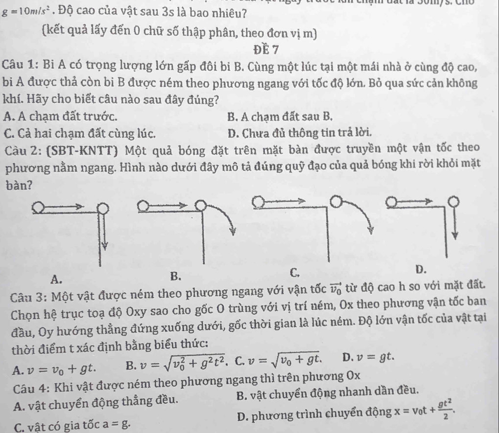 a t  la Somys. Cno
g=10m/s^2. Độ cao của vật sau 3s là bao nhiêu?
(kết quả lấy đến 0 chữ số thập phân, theo đơn vị m)
ĐE 7
Câu 1: Bi A có trọng lượng lớn gấp đôi bi B. Cùng một lúc tại một mái nhà ở cùng độ cao,
bi A được thả còn bi B được ném theo phương ngang với tốc độ lớn. Bỏ qua sức cản không
khí. Hãy cho biết câu nào sau đây đúng?
A. A chạm đất trước. B. A chạm đất sau B.
C. Cả hai chạm đất cùng lúc. D. Chưa đủ thông tin trả lời.
Càu 2: (SBT-KNTT) Một quả bóng đặt trên mặt bàn được truyền một vận tốc theo
phương nằm ngang. Hình nào dưới đây mô tả đúng quỹ đạo của quả bóng khi rời khỏi mặt
bàn?
A.
B.
C.
D.
Câu 3: Một vật được ném theo phương ngang với vận tốc vector v_0 từ độ cao h so với mặt đất.
Chọn hệ trục toạ độ Oxy sao cho gốc O trùng với vị trí ném, Ox theo phương vận tốc ban
đầu, Oy hướng thẳng đứng xuống dưới, gốc thời gian là lúc ném. Độ lớn vận tốc của vật tại
thời điểm t xác định bằng biểu thức:
A. v=v_0+gt. B. v=sqrt (v_0)^2+g^2t^2. C. v=sqrt(v_0)+gt. D. v=gt.
Câu 4: Khi vật được ném theo phương ngang thì trên phương Ox
A. vật chuyển động thẳng đều. B. vật chuyển động nhanh dần đều.
C. vật có gia tốc a=g. D. phương trình chuyển động x=v_0t+ gt^2/2 .