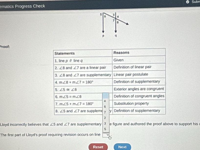 Subn 
ematics Progress Check 
Proof: 
Statements Reasons 
1. line p / line q Given 
2. ∠ 8 and ∠ 7 are a linear pair Definition of linear pair 
3. ∠ 8 and ∠ 7 are supplementary Linear pair postulate 
4. m∠ 8+m∠ 7=180° Definition of supplementary 
5. ∠ 5≌ ∠ 8 Exterior angles are congruent 
6. m∠ 5=m∠ 8 Definition of congruent angles 
4 
7. m∠ 5+m∠ 7=180° Substitution property 
6 
B. ∠ 5 and ∠ 7 are suppleme 7 y Definition of supplementary 
2 
Lloyd incorrectly believes that ∠ 5 and ∠ 7 are supplementary 3 e figure and authored the proof above to support his 
5 
The first part of Lloyd's proof requiring revision occurs on line 
Reset Next