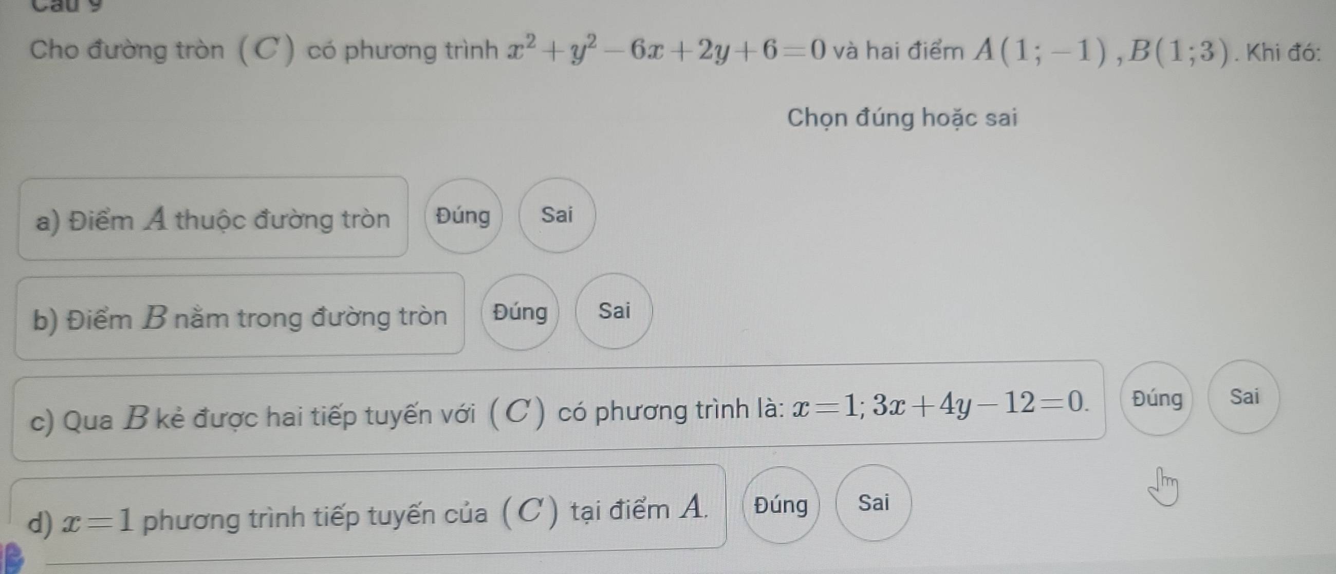 Cau 9
Cho đường tròn (C) có phương trình x^2+y^2-6x+2y+6=0 và hai điểm A(1;-1), B(1;3). Khi đó:
Chọn đúng hoặc sai
a) Điểm A thuộc đường tròn Đúng Sai
b) Điểm B nằm trong đường tròn Đúng Sai
c) Qua B kẻ được hai tiếp tuyến với ( C) có phương trình là: x=1;3x+4y-12=0. Đúng Sai
d) x=1 phương trình tiếp tuyến của ( C) tại điểm A. Đúng Sai